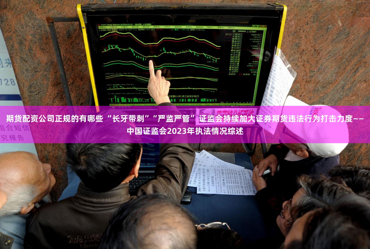 期货配资公司正规的有哪些 “长牙带刺”“严监严管” 证监会持续加大证券期货违法行为打击力度——中国证监会2023年执法情况综述