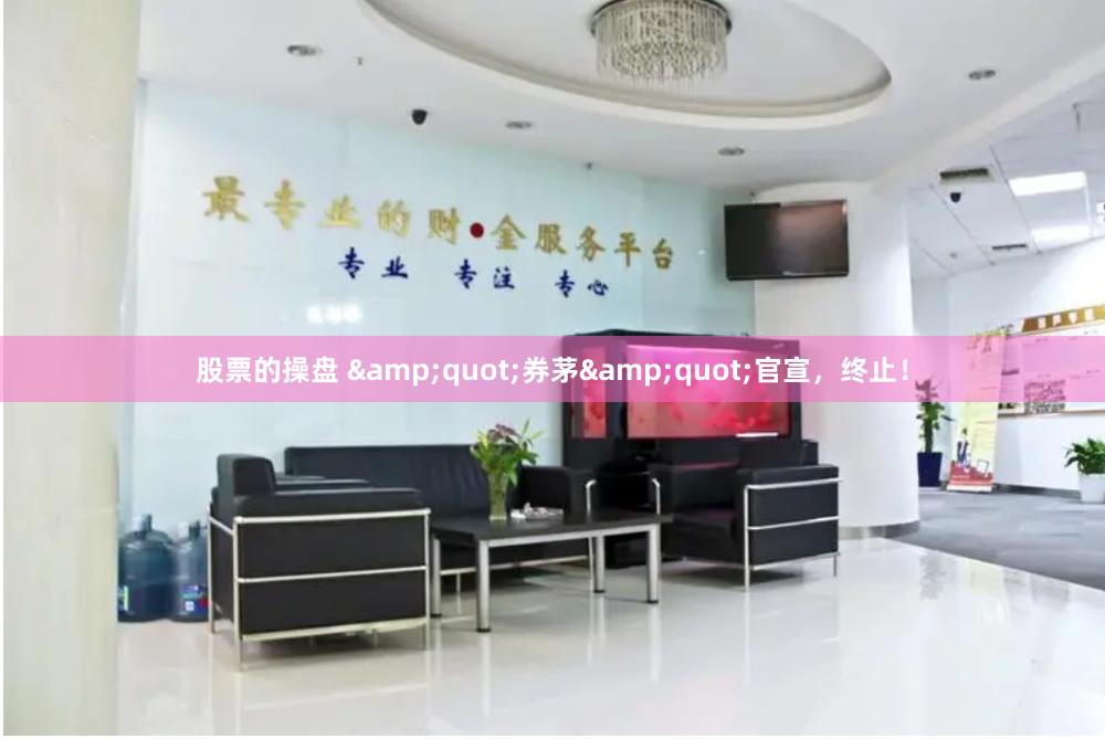 股票的操盘 &quot;券茅&quot;官宣，终止！