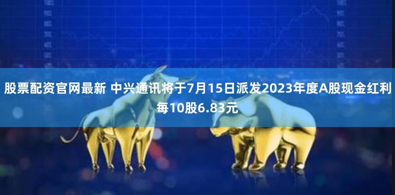 股票配资官网最新 中兴通讯将于7月15日派发2023年度A股现金红利每10股6.83元