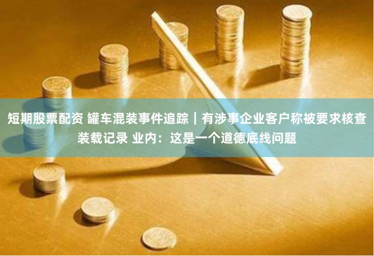 短期股票配资 罐车混装事件追踪｜有涉事企业客户称被要求核查装载记录 业内：这是一个道德底线问题