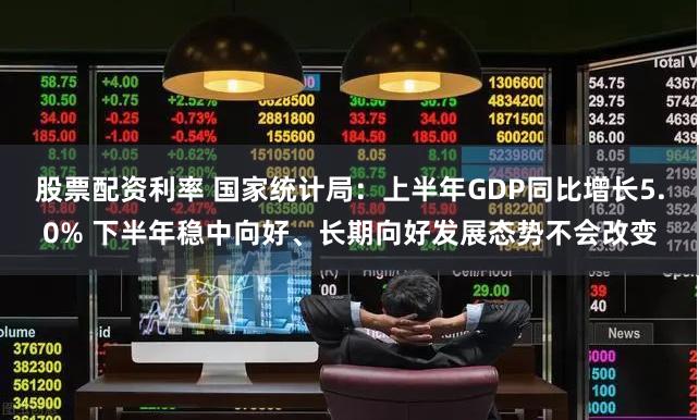 股票配资利率 国家统计局：上半年GDP同比增长5.0% 下半年稳中向好、长期向好发展态势不会改变
