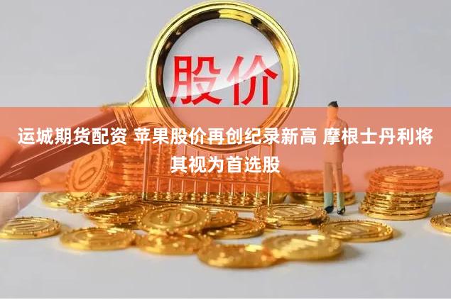 运城期货配资 苹果股价再创纪录新高 摩根士丹利将其视为首选股