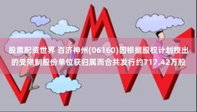 股票配资世界 百济神州(06160)因根据股权计划授出的受限制股份单位获归属而合共发行约717.42万股