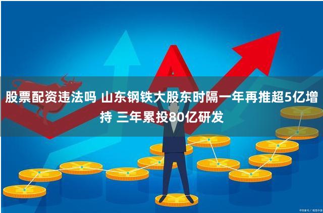 股票配资违法吗 山东钢铁大股东时隔一年再推超5亿增持 三年累投80亿研发