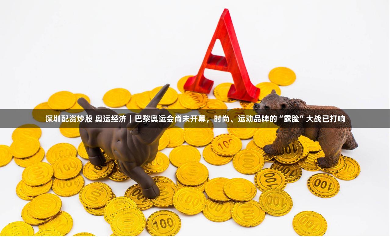 深圳配资炒股 奥运经济｜巴黎奥运会尚未开幕，时尚、运动品牌的“露脸”大战已打响