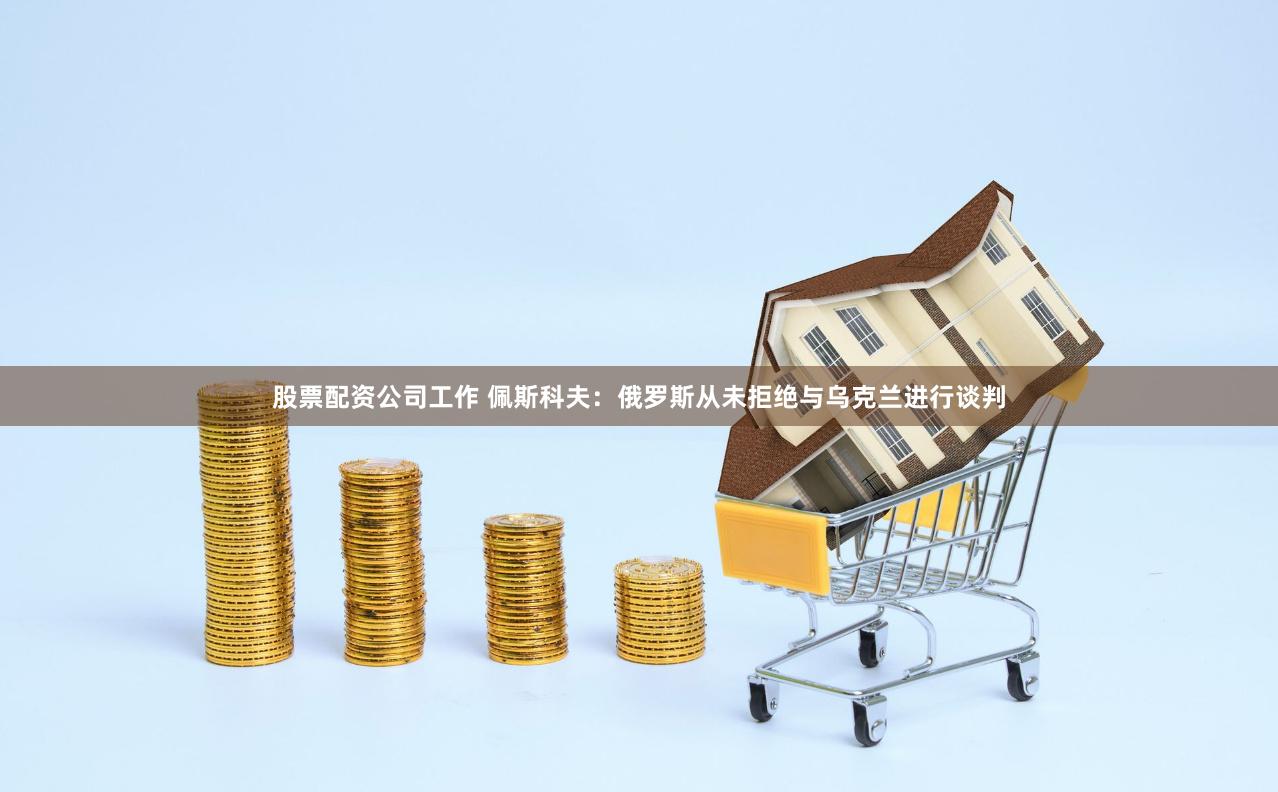 股票配资公司工作 佩斯科夫：俄罗斯从未拒绝与乌克兰进行谈判