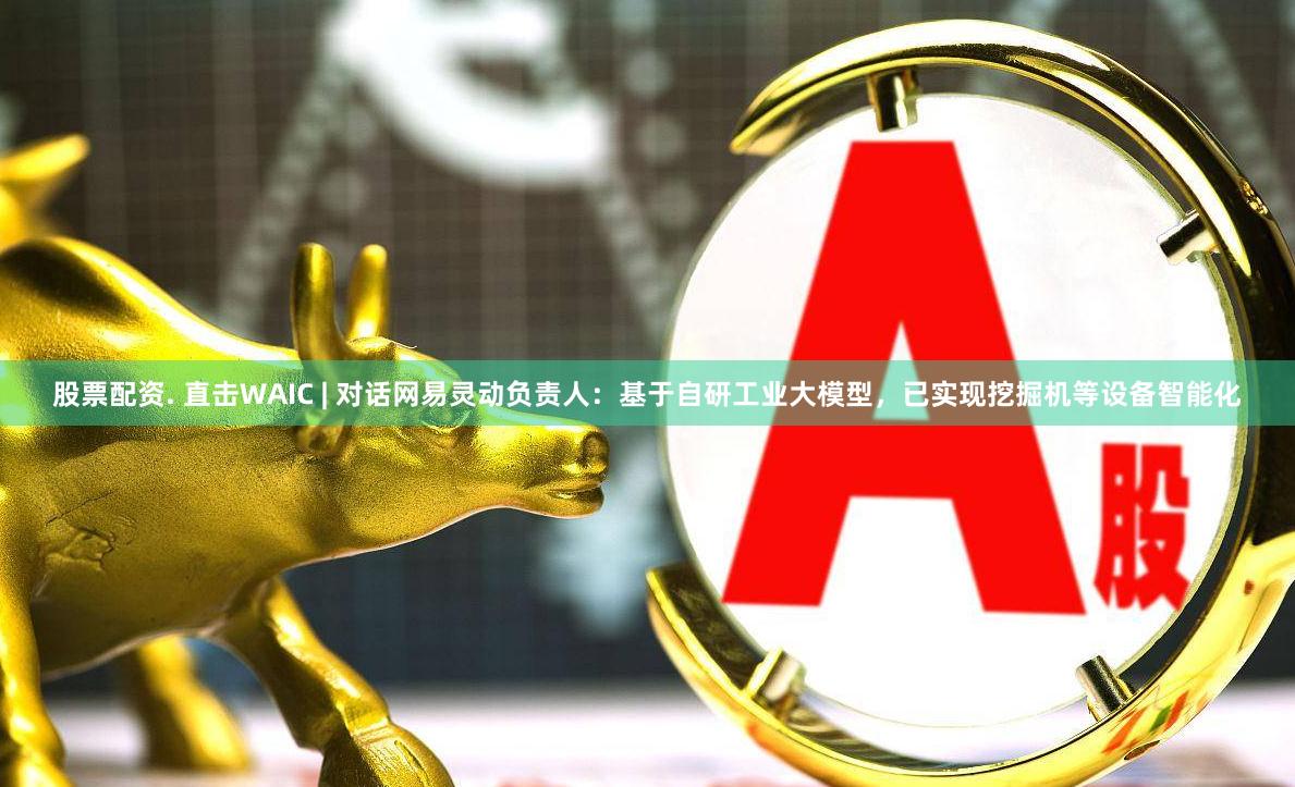 股票配资. 直击WAIC | 对话网易灵动负责人：基于自研工业大模型，已实现挖掘机等设备智能化