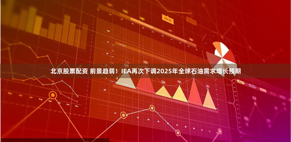 北京股票配资 前景趋弱！IEA再次下调2025年全球石油需求增长预期