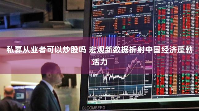 私募从业者可以炒股吗 宏观新数据折射中国经济蓬勃活力