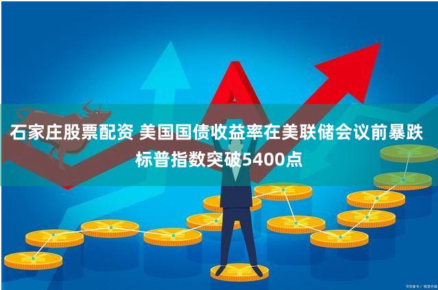 石家庄股票配资 美国国债收益率在美联储会议前暴跌 标普指数突破5400点