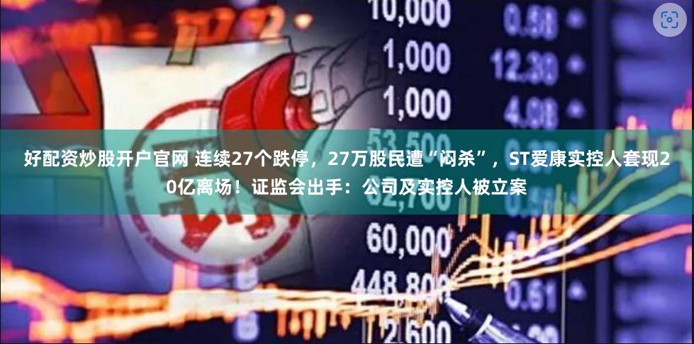 好配资炒股开户官网 连续27个跌停，27万股民遭“闷杀”，ST爱康实控人套现20亿离场！证监会出手：公司及实控人被立案