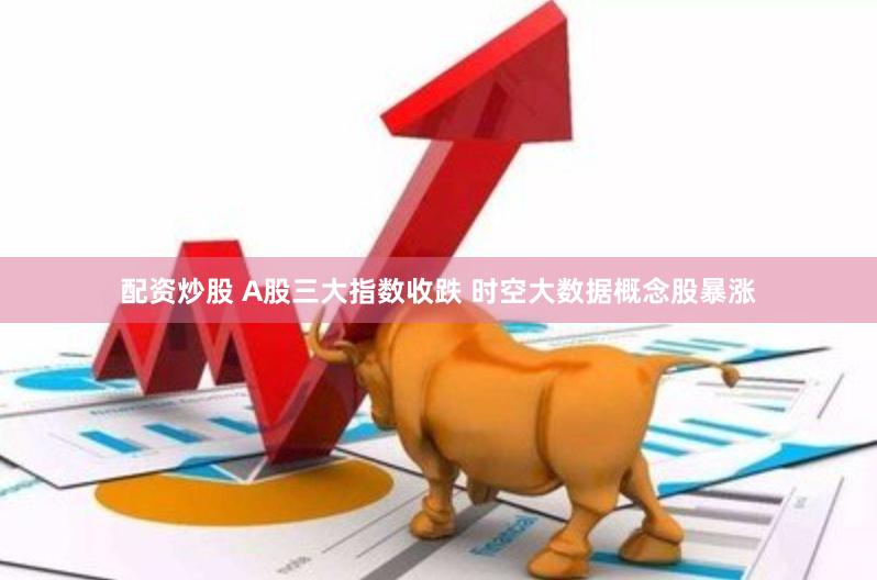 配资炒股 A股三大指数收跌 时空大数据概念股暴涨