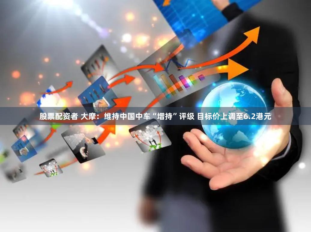 股票配资者 大摩：维持中国中车“增持”评级 目标价上调至6.2港元