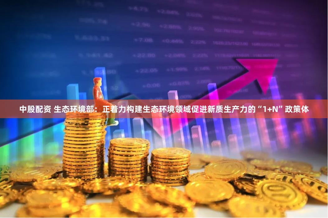 中股配资 生态环境部：正着力构建生态环境领域促进新质生产力的“1+N”政策体
