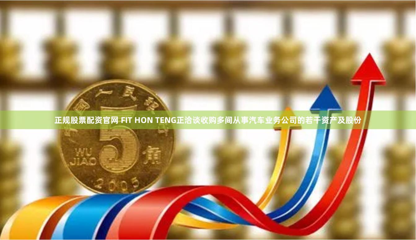 正规股票配资官网 FIT HON TENG正洽谈收购多间从事汽车业务公司的若干资产及股份
