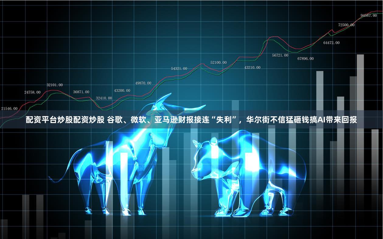 配资平台炒股配资炒股 谷歌、微软、亚马逊财报接连“失利”，华尔街不信猛砸钱搞AI带来回报