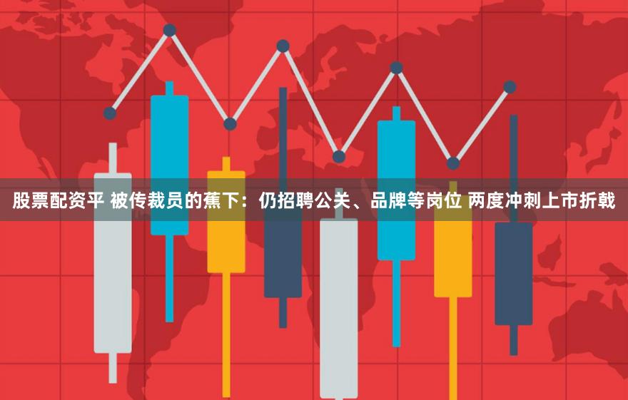 股票配资平 被传裁员的蕉下：仍招聘公关、品牌等岗位 两度冲刺上市折戟