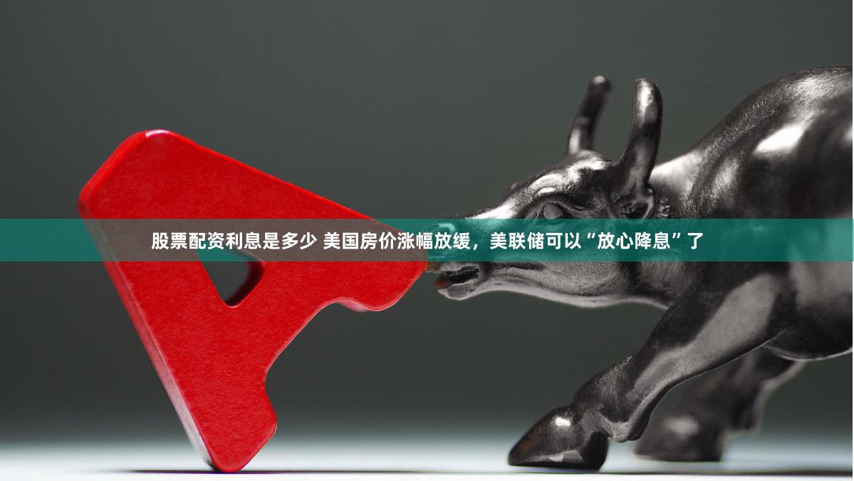 股票配资利息是多少 美国房价涨幅放缓，美联储可以“放心降息”了