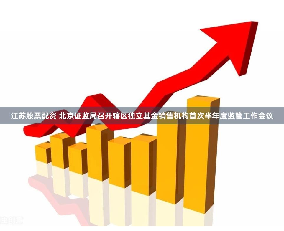 江苏股票配资 北京证监局召开辖区独立基金销售机构首次半年度监管工作会议