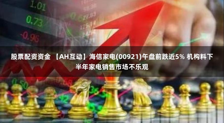 股票配资资金 【AH互动】海信家电(00921)午盘前跌近5% 机构料下半年家电销售市场不乐观
