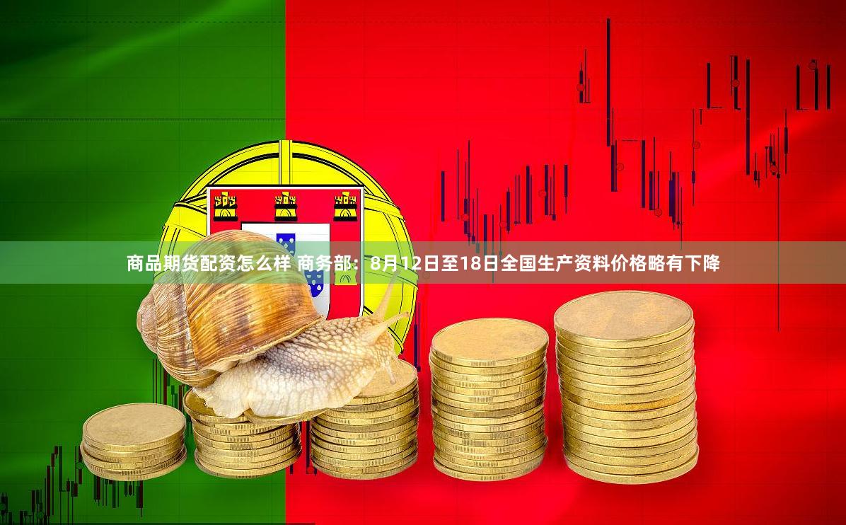 商品期货配资怎么样 商务部：8月12日至18日全国生产资料价格略有下降