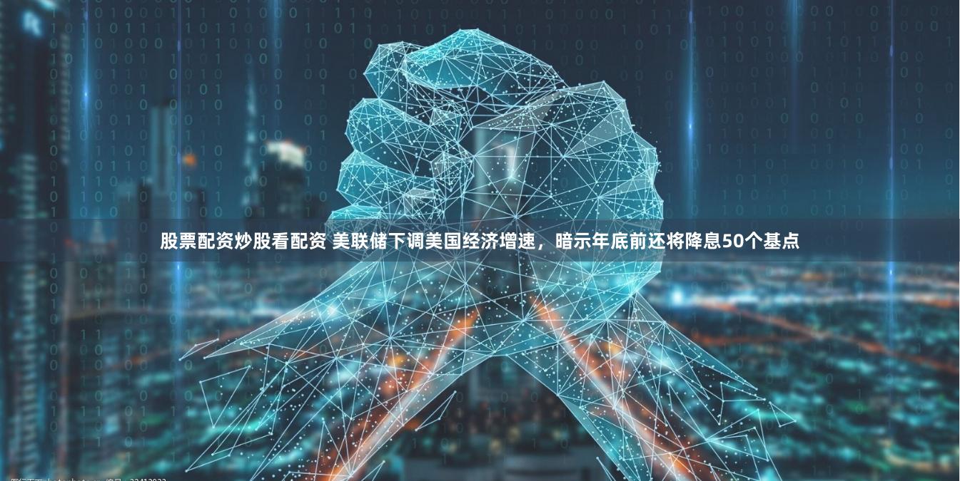 股票配资炒股看配资 美联储下调美国经济增速，暗示年底前还将降息50个基点