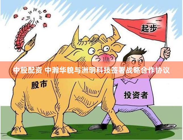 中股配资 中瀚华貌与洲明科技签署战略合作协议