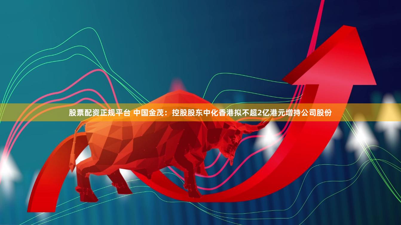 股票配资正规平台 中国金茂：控股股东中化香港拟不超2亿港元增持公司股份