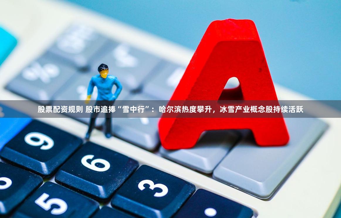 股票配资规则 股市追捧“雪中行”：哈尔滨热度攀升，冰雪产业概念股持续活跃