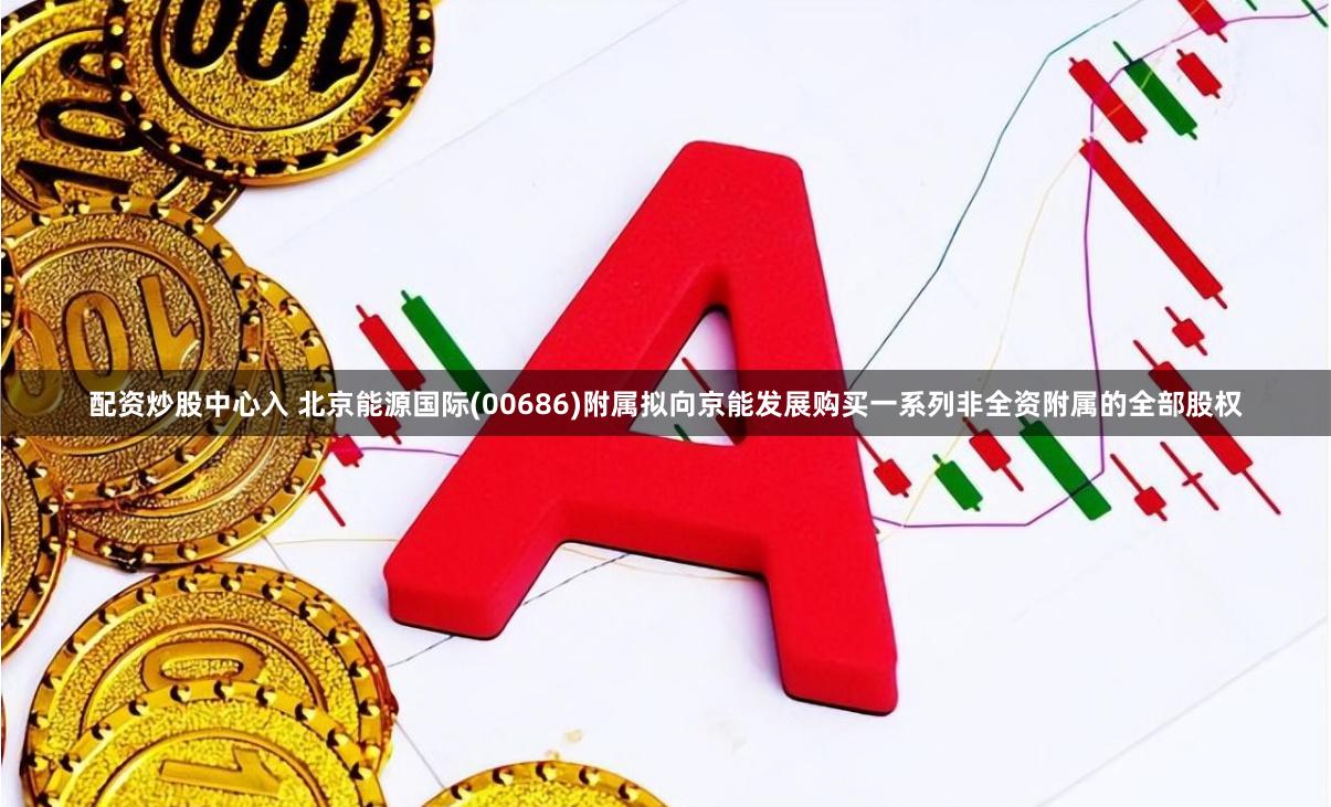配资炒股中心入 北京能源国际(00686)附属拟向京能发展购买一系列非全资附属的全部股权