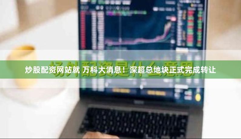 炒股配资网站就 万科大消息！深超总地块正式完成转让