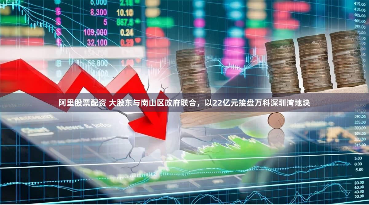阿里股票配资 大股东与南山区政府联合，以22亿元接盘万科深圳湾地块