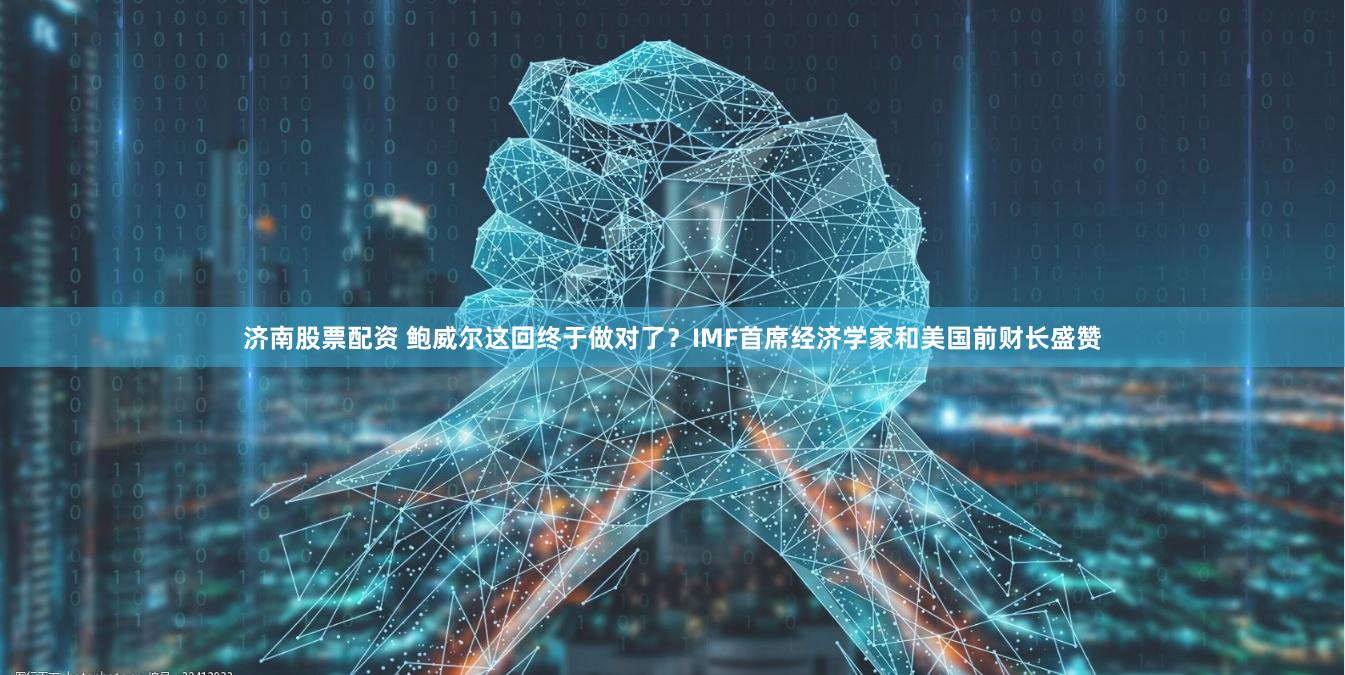 济南股票配资 鲍威尔这回终于做对了？IMF首席经济学家和美国前财长盛赞