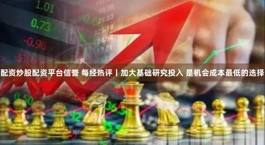 配资炒股配资平台信誉 每经热评丨加大基础研究投入 是机会成本最低的选择