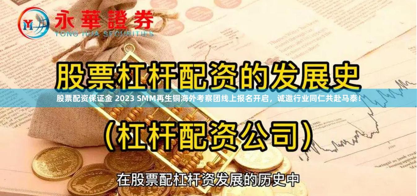 股票配资保证金 2023 SMM再生铜海外考察团线上报名开启，诚邀行业同仁共赴马泰！