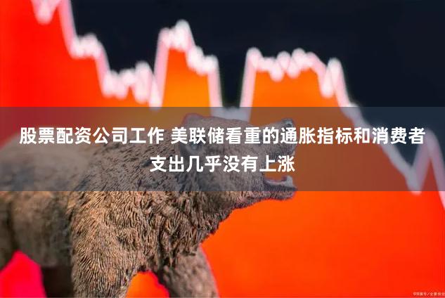 股票配资公司工作 美联储看重的通胀指标和消费者支出几乎没有上涨