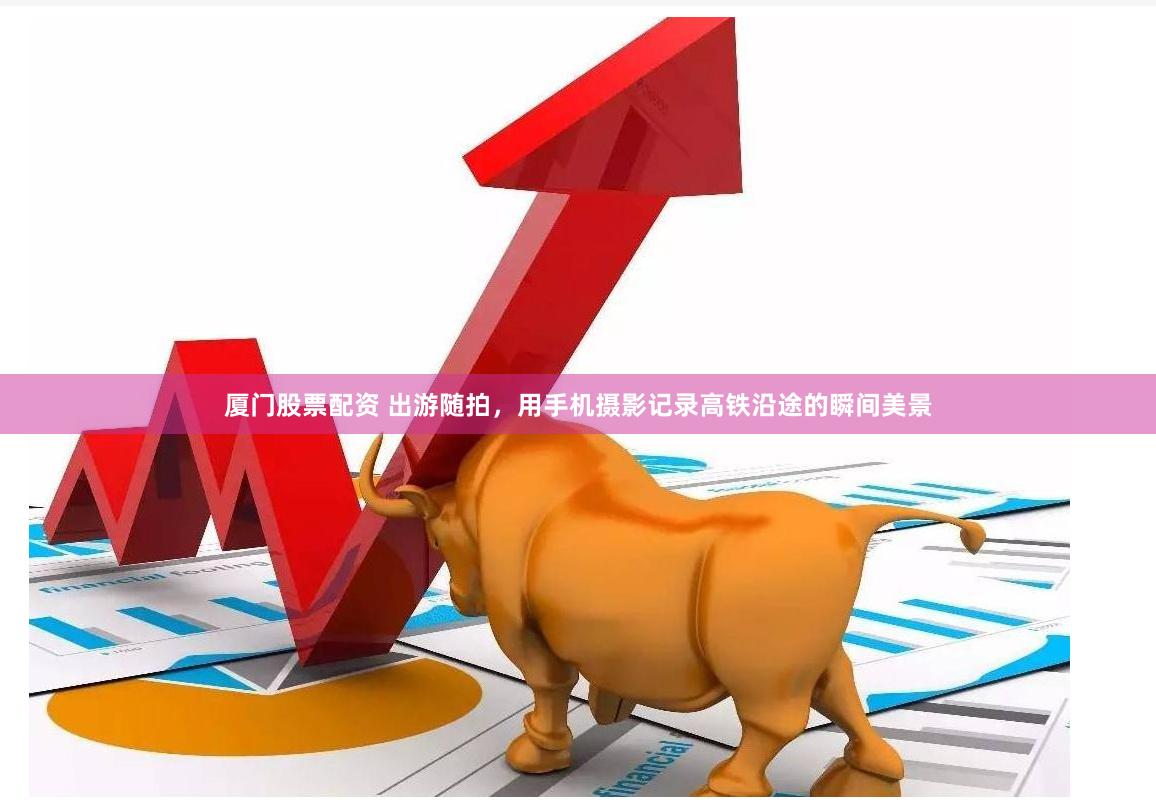 厦门股票配资 出游随拍，用手机摄影记录高铁沿途的瞬间美景