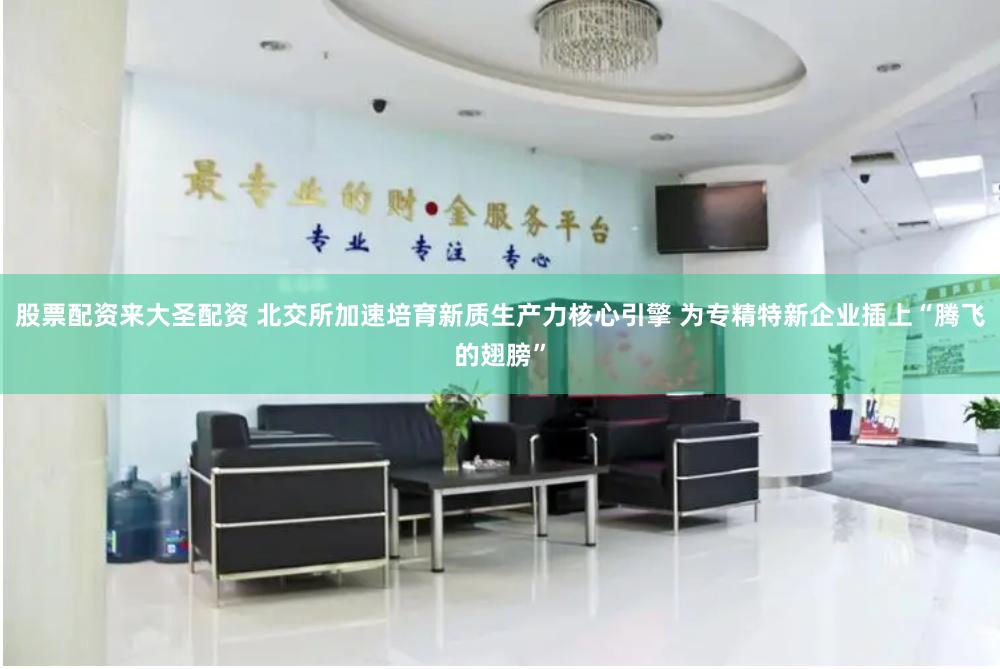 股票配资来大圣配资 北交所加速培育新质生产力核心引擎 为专精特新企业插上“腾飞的翅膀”