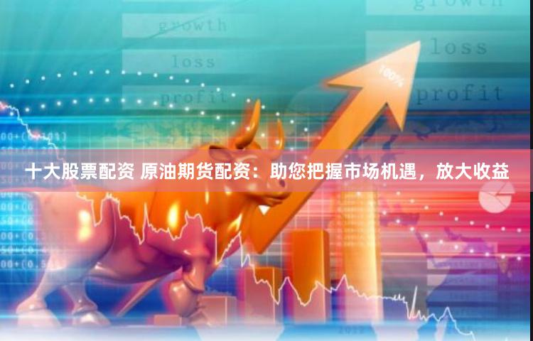 十大股票配资 原油期货配资：助您把握市场机遇，放大收益