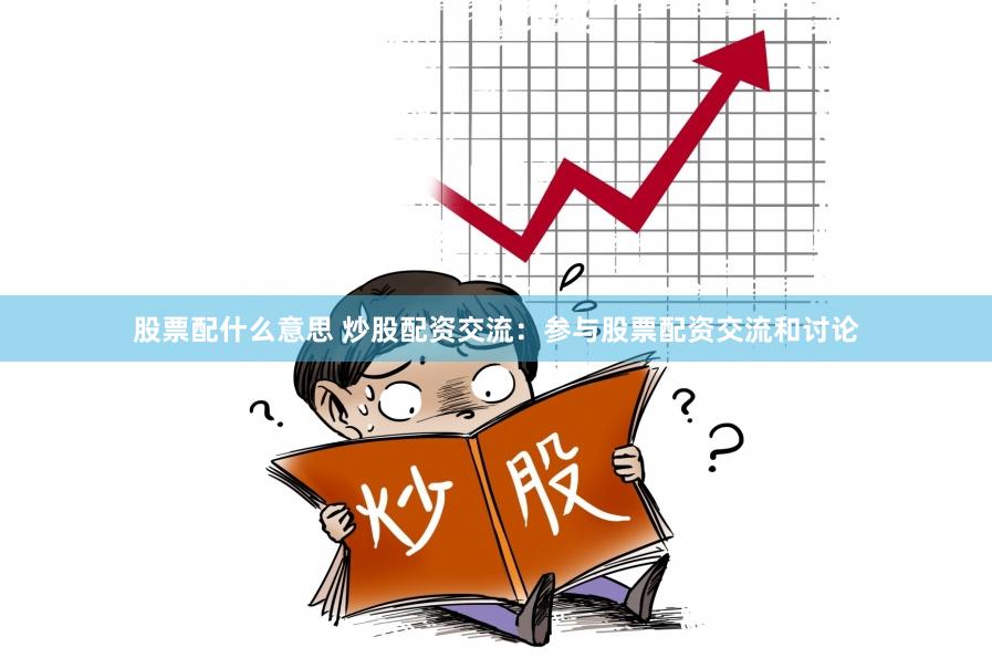 股票配什么意思 炒股配资交流：参与股票配资交流和讨论