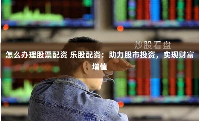 怎么办理股票配资 乐股配资：助力股市投资，实现财富增值