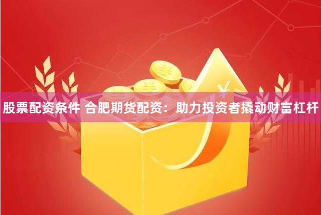股票配资条件 合肥期货配资：助力投资者撬动财富杠杆