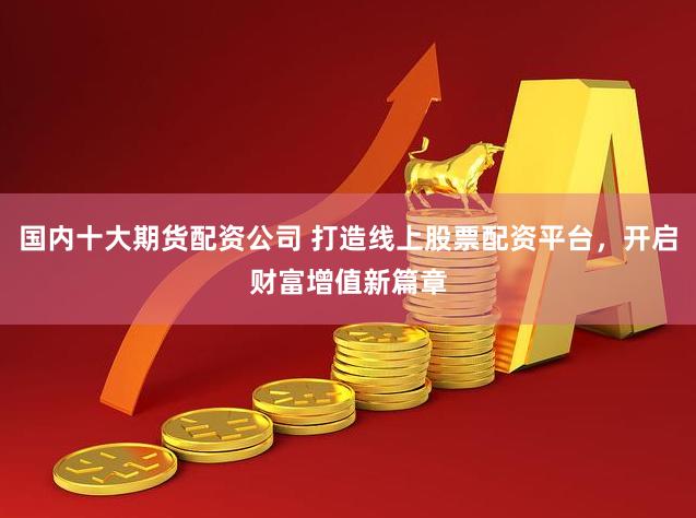 国内十大期货配资公司 打造线上股票配资平台，开启财富增值新篇章
