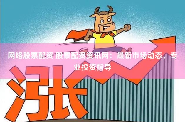 网络股票配资 股票配资资讯网：最新市场动态，专业投资指导