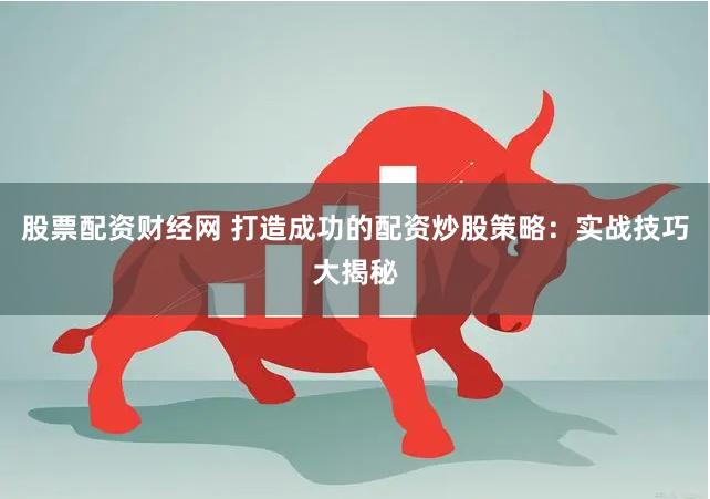 股票配资财经网 打造成功的配资炒股策略：实战技巧大揭秘