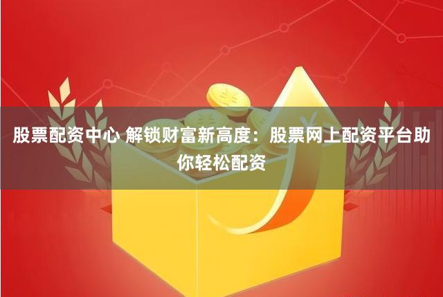 股票配资中心 解锁财富新高度：股票网上配资平台助你轻松配资