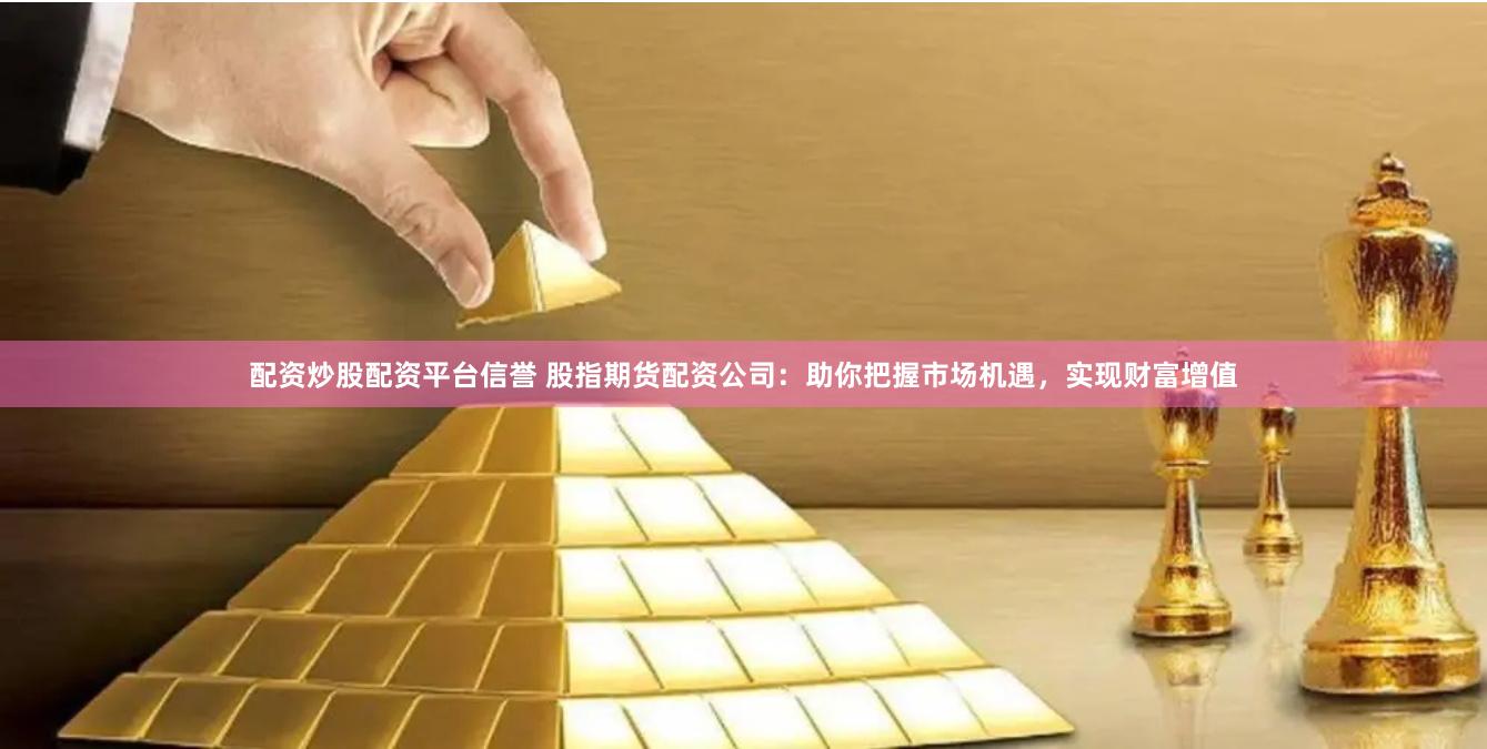 配资炒股配资平台信誉 股指期货配资公司：助你把握市场机遇，实现财富增值