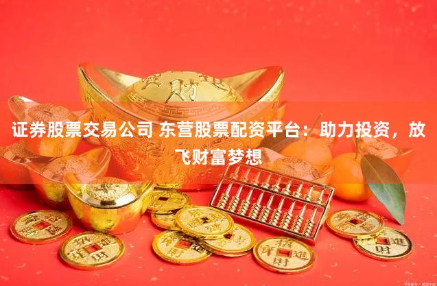 证券股票交易公司 东营股票配资平台：助力投资，放飞财富梦想