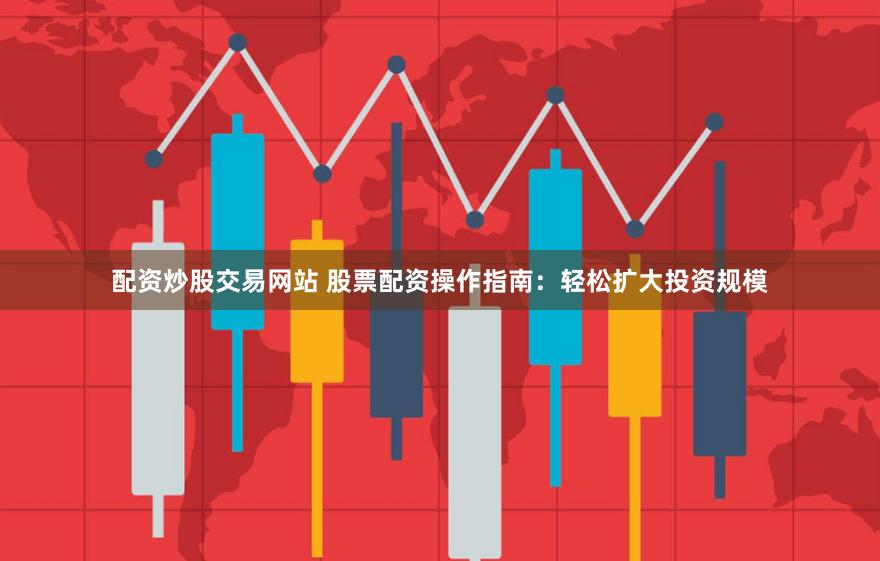 配资炒股交易网站 股票配资操作指南：轻松扩大投资规模