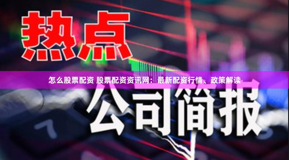 怎么股票配资 股票配资资讯网：最新配资行情、政策解读